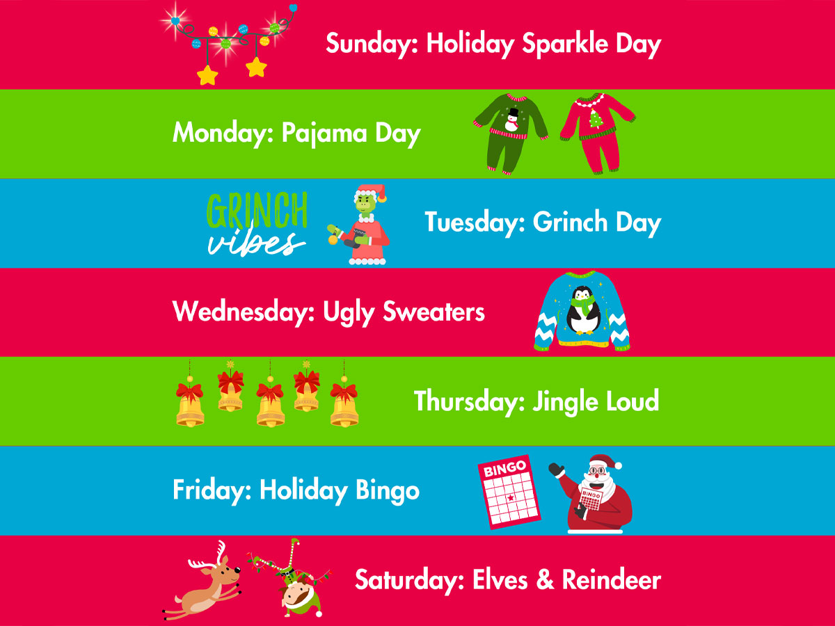 Day 1 : Sunday, December 15th, 2024 Holiday Sparkle! Day 2 : Monday, December 16th, 2024 Pajama Day! Day 3 : Tuesday, December 17th, 2024 Grinch Day! Day 4 : Wednesday, December 18th, 2024 Ugly Holiday Sweaters! Day 5 : Thursday, December 19th, 2024 Jingle Loud! Day 6 : Friday, December 20th, 2024 Holiday Bingo Day 7 : Saturday, December 21st, 2024 Elves and Reindeer!